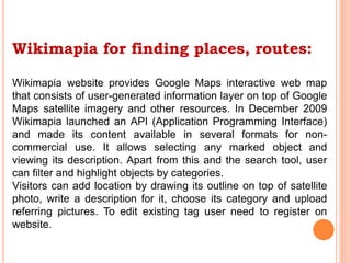 Wikimapia for finding places, routes:
Wikimapia website provides Google Maps interactive web map
that consists of user-generated information layer on top of Google
Maps satellite imagery and other resources. In December 2009
Wikimapia launched an API (Application Programming Interface)
and made its content available in several formats for non-
commercial use. It allows selecting any marked object and
viewing its description. Apart from this and the search tool, user
can filter and highlight objects by categories.
Visitors can add location by drawing its outline on top of satellite
photo, write a description for it, choose its category and upload
referring pictures. To edit existing tag user need to register on
website.
 