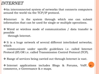 An interconnected system of networks that connects computers
around the world via the TCP/IP protocol.
Internet is the system through which one can submit
information that can be used for single or multiple operations.
 Wired or wireless mode of communication / data transfer is
possible
through Internet.
 It is a huge network of several different interlinked networks;
which
communicate under specific guidelines i.e. called Internet
Protocol (IP) OR i.e. called Transmission Control Protocol (TCP).
 Range of services being carried out through Internet is vast.
 Internet applications includes Blogs & Forums, VoIP, e-
commerce, e-Governance & e-maps.
INTERNET
 