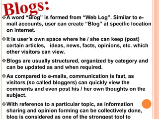 A word “Blog” is formed from “Web Log”. Similar to e-
mail accounts, user can create “Blog” at specific location
on internet.
It is user’s own space where he / she can keep (post)
certain articles, ideas, news, facts, opinions, etc. which
other visitors can view.
Blogs are usually structured, organized by category and
can be updated as and when required.
As compared to e-mails, communication is fast, as
visitors (so called bloggers) can quickly view the
comments and even post his / her own thoughts on the
subject.
With reference to a particular topic, as information
sharing and opinion forming can be collectively done,
blog is considered as one of the strongest tool to
 