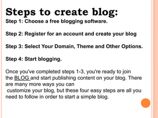 Steps to create blog:
Step 1: Choose a free blogging software.
Step 2: Register for an account and create your blog
Step 3: Select Your Domain, Theme and Other Options.
Step 4: Start blogging.
Once you've completed steps 1-3, you're ready to join
the BLOG and start publishing content on your blog. There
are many more ways you can
customize your blog, but these four easy steps are all you
need to follow in order to start a simple blog.
 