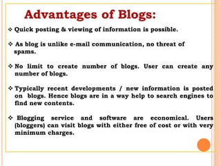 Advantages of Blogs:
 Quick posting & viewing of information is possible.
 As blog is unlike e-mail communication, no threat of
spams.
 No limit to create number of blogs. User can create any
number of blogs.
 Typically recent developments / new information is posted
on blogs. Hence blogs are in a way help to search engines to
find new contents.
 Blogging service and software are economical. Users
(bloggers) can visit blogs with either free of cost or with very
minimum charges.
 