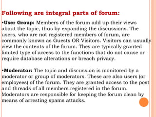 Following are integral parts of forum:
•User Group: Members of the forum add up their views
about the topic, thus by expanding the discussions. The
users, who are not registered members of forum, are
commonly known as Guests OR Visitors. Visitors can usually
view the contents of the forum. They are typically granted
limited type of access to the functions that do not cause or
require database alterations or breach privacy.
•Moderator: The topic and discussion is monitored by a
moderator or group of moderators. These are also users (or
employees) of the forum. They are granted access to the post
and threads of all members registered in the forum.
Moderators are responsible for keeping the forum clean by
means of arresting spams attacks.
 
