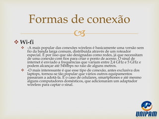
 Wi-fi
 -A mais popular das conexões wireless é basicamente uma versão sem
fio da banda larga comum, distribuída através de um roteador
especial. É por isso que são designadas como redes, já que necessitam
de uma conexão com fios para criar o ponto de acesso. O sinal de
internet é enviado a frequências que variam entre 2,4 GHz e 5 GHz e
podem alcançar até 54Mbps no raio de alguns metros.
 -O mais interessante é que esse tipo de conexão, antes exclusiva dos
laptops, tornou-se tão popular que vários outros equipamentos
passaram a adotá-la. É o caso de celulares, smartphones e até mesmo
alguns computadores domésticos, que adicionaram um adaptador
wireless para captar o sinal.
Formas de conexão
 