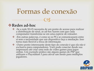 
Redes ad-hoc
 -Se a rede Wi-Fi necessita de um ponto de acesso para realizar
a distribuição de sinal, as ad-hoc fazem com que cada
computador transforme-se em uma espécie de roteador.
 -Em outras palavras, é como se os PCs se comunicassem entre
si sem a necessidade que um dispositivo faça a mediação. Isso
torna mais flexível a troca de informação.
 -Outro ponto interessante deste tipo de conexão é que ela não é
exclusiva para computadores. Você pode conectar desde sua
impressora até criar uma rede de video games para jogos
online. Um exemplo prático são alguns games de PSP que
utilizam o Playstation 3 para ativar um modo para múltiplos
jogadores.
Formas de conexão
 