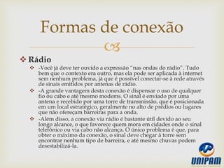 
 Rádio
 -Você já deve ter ouvido a expressão “nas ondas do rádio”. Tudo
bem que o contexto era outro, mas ela pode ser aplicada à internet
sem nenhum problema, já que é possível conectar-se à rede através
de sinais emitidos por antenas de rádio.
 -A grande vantagem desta conexão é dispensar o uso de qualquer
fio ou cabo e até mesmo modems. O sinal é enviado por uma
antena e recebido por uma torre de transmissão, que é posicionada
em um local estratégico, geralmente no alto de prédios ou lugares
que não ofereçam barreiras para a onda.
 -Além disso, a conexão via rádio é bastante útil devido ao seu
longo alcance, o que favorece quem mora em cidades onde o sinal
telefônico ou via cabo não alcança. O único problema é que, para
obter o máximo da conexão, o sinal deve chegar à torre sem
encontrar nenhum tipo de barreira, e até mesmo chuvas podem
desestabilizá-la.
Formas de conexão
 