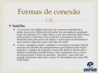 
 Satélite
 -A conexão via satélite funciona de maneira semelhante à
rádio, mas com a diferença de poder ser acessada de qualquer
lugar do planeta. Por conta disso, é um dos métodos mais caros
para acessar a internet. Para conectar é necessário ter dois
modems (um para envio de dados e outro para recebimento) e
uma antena específica para este tipo de sinal.
 -Como a distância entre o satélite e o receptor é enorme (afinal
estamos de falando de equipamentos que orbitam pelo nosso
planeta), o tempo de resposta e envio de dados é muito alto e
sujeito a múltiplas interferências. Para contornar isso, a troca
de informações é feita em grandes “pacotes”, mas com um
grande intervalo entre um e outro. A velocidade fica entre 200
e 600 kbps.
Formas de conexão
 