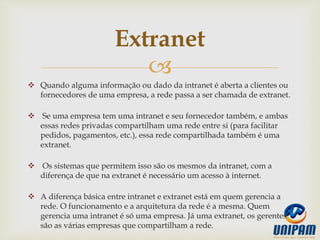 
 Quando alguma informação ou dado da intranet é aberta a clientes ou
fornecedores de uma empresa, a rede passa a ser chamada de extranet.
 Se uma empresa tem uma intranet e seu fornecedor também, e ambas
essas redes privadas compartilham uma rede entre si (para facilitar
pedidos, pagamentos, etc.), essa rede compartilhada também é uma
extranet.
 Os sistemas que permitem isso são os mesmos da intranet, com a
diferença de que na extranet é necessário um acesso à internet.
 A diferença básica entre intranet e extranet está em quem gerencia a
rede. O funcionamento e a arquitetura da rede é a mesma. Quem
gerencia uma intranet é só uma empresa. Já uma extranet, os gerentes
são as várias empresas que compartilham a rede.
Extranet
 