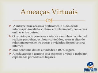 
 A internet traz acesso a praticamente tudo, desde
informação imediata, cultura, entretenimento, conversas
online, entre outros.
 O usuário pode percorrer variados caminhos na internet,
realizar pesquisas, explorar conteúdos, acessar sites de
relacionamento, entre outras atividades disponíveis na
internet.
 Mas nenhuma destas atividades é 100% segura.
 A cada acesso o usuário está expostos a vírus e malware,
espalhados por todos os lugares.
Ameaças Virtuais
 