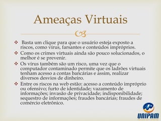 
 Basta um clique para que o usuário esteja exposto a
riscos, como vírus, farsantes e conteúdos impróprios.
 Como os crimes virtuais ainda são pouco solucionados, o
melhor é se prevenir.
 Os vírus também são um risco, uma vez que o
computador contaminado permite que os ladrões virtuais
tenham acesso a contas bancárias e assim, realizar
diversos desvios de dinheiro.
 Entre os riscos na web estão: acesso a conteúdo impróprio
ou ofensivo; furto de identidade; vazamento de
informações; invasão de privacidade; indisponibilidade;
sequestro de informações; fraudes bancárias; fraudes de
comércio eletrônico.
Ameaças Virtuais
 