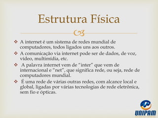 
 A internet é um sistema de redes mundial de
computadores, todos ligados uns aos outros.
 A comunicação via internet pode ser de dados, de voz,
vídeo, multimídia, etc.
 A palavra internet vem de “inter” que vem de
internacional e “net”, que significa rede, ou seja, rede de
computadores mundial.
 É uma rede de várias outras redes, com alcance local e
global, ligadas por várias tecnologias de rede eletrônica,
sem fio e ópticas.
Estrutura Física
 