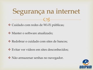 
 Cuidado com redes de Wi-Fi públicas;
 Manter o software atualizado;
 Redobrar o cuidado com sites de bancos;
 Evitar ver vídeos em sites desconhecidos;
 Não armazenar senhas no navegador.
Segurança na internet
 