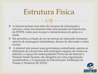 
 A internet possui uma série de recursos de informação e
serviços, como documentos inter-relacionados de hipertextos
da WWW, redes peer-to-peer e infraestrutura de apoio a e-
mails.
 Ela permitiu a criação de novas formas de interações humanas
através de mensagens instantâneas, fóruns de discussão e redes
sociais.
 A internet não possui uma governança centralizada, apenas as
definições de excesso dos dois principais espaços de nomes na
internet, o espaço de endereçamento Protocolo de Internet e
Domain Name System, são dirigidos por uma organização
mantenedora, a Corporação da Internet para Atribuição de
Nomes e Números (ICANN).
Estrutura Física
 