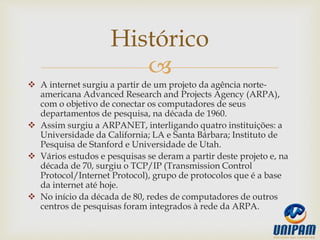 
 A internet surgiu a partir de um projeto da agência norte-
americana Advanced Research and Projects Agency (ARPA),
com o objetivo de conectar os computadores de seus
departamentos de pesquisa, na década de 1960.
 Assim surgiu a ARPANET, interligando quatro instituições: a
Universidade da California; LA e Santa Bárbara; Instituto de
Pesquisa de Stanford e Universidade de Utah.
 Vários estudos e pesquisas se deram a partir deste projeto e, na
década de 70, surgiu o TCP/IP (Transmission Control
Protocol/Internet Protocol), grupo de protocolos que é a base
da internet até hoje.
 No início da década de 80, redes de computadores de outros
centros de pesquisas foram integrados à rede da ARPA.
Histórico
 