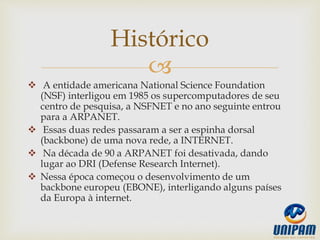 
 A entidade americana National Science Foundation
(NSF) interligou em 1985 os supercomputadores de seu
centro de pesquisa, a NSFNET e no ano seguinte entrou
para a ARPANET.
 Essas duas redes passaram a ser a espinha dorsal
(backbone) de uma nova rede, a INTERNET.
 Na década de 90 a ARPANET foi desativada, dando
lugar ao DRI (Defense Research Internet).
 Nessa época começou o desenvolvimento de um
backbone europeu (EBONE), interligando alguns países
da Europa à internet.
Histórico
 
