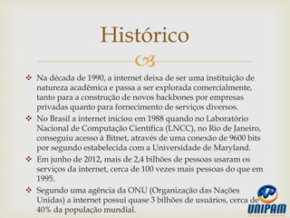 
 Na década de 1990, a internet deixa de ser uma instituição de
natureza acadêmica e passa a ser explorada comercialmente,
tanto para a construção de novos backbones por empresas
privadas quanto para fornecimento de serviços diversos.
 No Brasil a internet iniciou em 1988 quando no Laboratório
Nacional de Computação Científica (LNCC), no Rio de Janeiro,
conseguiu acesso à Bitnet, através de uma conexão de 9600 bits
por segundo estabelecida com a Universidade de Maryland.
 Em junho de 2012, mais de 2,4 bilhões de pessoas usaram os
serviços da internet, cerca de 100 vezes mais pessoas do que em
1995.
 Segundo uma agência da ONU (Organização das Nações
Unidas) a internet possui quase 3 bilhões de usuários, cerca de
40% da população mundial.
Histórico
 