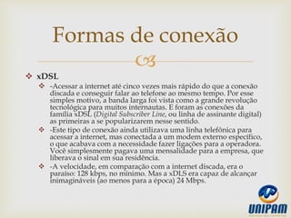 
 xDSL
 -Acessar a internet até cinco vezes mais rápido do que a conexão
discada e conseguir falar ao telefone ao mesmo tempo. Por esse
simples motivo, a banda larga foi vista como a grande revolução
tecnológica para muitos internautas. E foram as conexões da
família xDSL (Digital Subscriber Line, ou linha de assinante digital)
as primeiras a se popularizarem nesse sentido.
 -Este tipo de conexão ainda utilizava uma linha telefônica para
acessar a internet, mas conectada a um modem externo específico,
o que acabava com a necessidade fazer ligações para a operadora.
Você simplesmente pagava uma mensalidade para a empresa, que
liberava o sinal em sua residência.
 -A velocidade, em comparação com a internet discada, era o
paraíso: 128 kbps, no mínimo. Mas a xDLS era capaz de alcançar
inimagináveis (ao menos para a época) 24 Mbps.
Formas de conexão
 