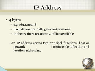 IP Address
• 4 bytes
– e.g. 163.1.125.98
– Each device normally gets one (or more)
– In theory there are about 4 billion available
An IP address serves two principal functions: host or
network interface identification and
location addressing.
 