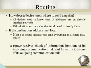 Routing
• How does a device know where to send a packet?
– All devices need to know what IP addresses are on directly
attached networks
– If the destination is on a local network, send it directly there
• If the destination address isn’t local
– Most non-router devices just send everything to a single local
router
A router receives chunk of information from one of its
incoming communication link and forwards it to one
of its outgoing communication link.
 