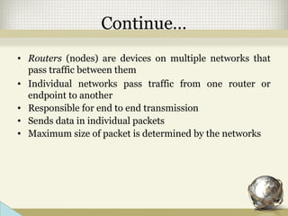 Continue…
• Routers (nodes) are devices on multiple networks that
pass traffic between them
• Individual networks pass traffic from one router or
endpoint to another
• Responsible for end to end transmission
• Sends data in individual packets
• Maximum size of packet is determined by the networks
 