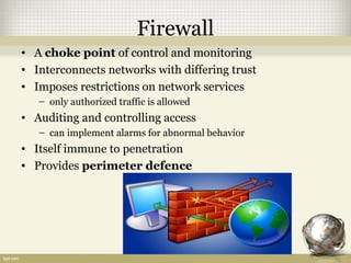 Firewall
• A choke point of control and monitoring
• Interconnects networks with differing trust
• Imposes restrictions on network services
– only authorized traffic is allowed
• Auditing and controlling access
– can implement alarms for abnormal behavior
• Itself immune to penetration
• Provides perimeter defence
 