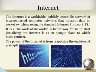 Internet
The Internet is a worldwide, publicly accessible network of
interconnected computer networks that transmit data by
packet switching using the standard Internet Protocol (IP).
It is a "network of networks" A better way for us to start
visualizing the Internet is as an opaque cloud to which
hosts connect.
The power of the Internet is from respecting the end-to-end
principle.
 