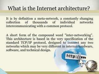 What is the Internet architecture?
It is by definition a meta-network, a constantly changing
collection of thousands of individual networks
intercommunicating with a common protocol.
A short form of the compound word "inter-networking".
This architecture is based in the very specification of the
standard TCP/IP protocol, designed to connect any two
networks which may be very different in internal hardware,
software, and technical design.
 