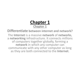 Chapter 1
Chapter 1
Differentiate between internet and network?
The Internet is a massive network of networks,
a networking infrastructure. It connects millions
of computers together globally, forming a
network in which any computer can
communicate with any other computer as long
as they are both connected to the Internet.
 