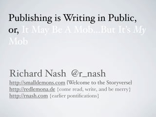 Publishing is Writing in Public,
or, It May Be A Mob...But It’s My
Mob


Richard Nash @r_nash
http://smalldemons.com {Welcome to the Storyverse}
http://redlemona.de {come read, write, and be merry}
http://rnash.com {earlier pontiﬁcations}
 