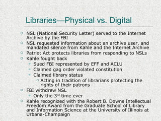 Libraries—Physical vs. Digital NSL (National Security Letter) served to the Internet Archive by the FBI NSL requested information about an archive user, and mandated silence from Kahle and the Internet Archive Patriot Act protects libraries from responding to NSLs Kahle fought back Sued FBI represented by EFF and ACLU Claimed gag order violated constitution Claimed library status Acting in tradition of librarians protecting the rights of their patrons FBI withdrew NSL Only the 3 rd  time ever Kahle recognized with the Robert B. Downs Intellectual Freedom Award from the Graduate School of Library and Information Science at the University of Illinois at Urbana-Champaign 