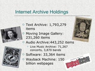 Internet Archive Holdings Text Archive: 1,793,279 items Moving Image Gallery: 231,260 items Audio Archive:443,252 items Live Music Archive: 71,267 concerts, 3,870 bands Software: 33,364 items Wayback Machine: 150 billion webpages 