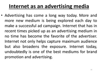 Internet as an advertising media 
• Advertising has come a long way today. More and 
more new medium is being explored each day to 
make a successful ad campaign. Internet that has in 
recent times picked up as an advertising medium in 
no time has become the favorite of the advertiser. 
Internet not only helps capture maximum audience 
but also broadens the exposure. Internet today, 
undoubtedly is one of the best mediums for brand 
promotion and advertising. 
10 
 