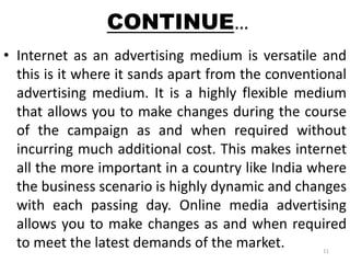 CONTINUE… 
• Internet as an advertising medium is versatile and 
this is it where it sands apart from the conventional 
advertising medium. It is a highly flexible medium 
that allows you to make changes during the course 
of the campaign as and when required without 
incurring much additional cost. This makes internet 
all the more important in a country like India where 
the business scenario is highly dynamic and changes 
with each passing day. Online media advertising 
allows you to make changes as and when required 
to meet the latest demands of the market. 
11 
 