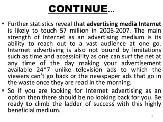 CONTINUE… 
• Further statistics reveal that advertising media Internet 
is likely to touch 57 million in 2006-2007. The main 
strength of Internet as an advertising medium is its 
ability to reach out to a vast audience at one go. 
Internet advertising is also not bound by limitations 
such as time and accessibility as one can surf the net at 
any time of the day making your advertisement 
available 24*7 unlike television ads to which the 
viewers can’t go back or the newspaper ads that go in 
the waste once they are read in the morning. 
• So if you are looking for Internet advertising as an 
option then there should be no looking back for you. Be 
ready to climb the ladder of success with this highly 
beneficial medium. 
13 
 