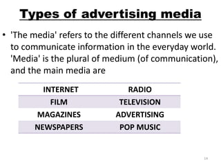 Types of advertising media 
• 'The media' refers to the different channels we use 
to communicate information in the everyday world. 
'Media' is the plural of medium (of communication), 
and the main media are 
INTERNET RADIO 
FILM TELEVISION 
MAGAZINES ADVERTISING 
NEWSPAPERS POP MUSIC 
14 
 