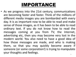 IMPORTANCE 
• As we progress into the 21st century, communications 
are becoming faster and faster. Think of the millions of 
different media images you are bombarded with every 
day. It is as important now to be able to read and make 
sense of those images, as it has been to be able to read 
ordinary text. If you do not know how to read the 
messages coming at you from TV, the Internet, 
advertising etc, then you may become very lost in the 
modern world. You also need to have a good idea of 
how those messages are made, and who is making 
them, so that you may quickly become aware if 
someone (or some corporation!) is trying to manipulate 
your thoughts and feelings. 
15 
 