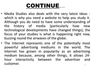 CONTINUE… 
• Media Studies also deals with the very latest ideas - 
which is why you need a website to help you study it. 
Although you do need to have some understanding of 
the history of media (particularly how new 
technological developments have changed things), the 
focus of your studies is what is happening right now, 
buzzing round the airwaves of the globe. 
• The Internet represents one of the potentially most 
powerful advertising mediums in the world. The 
Internet has grown in popularity as an advertising 
medium because, among other things, it allows 24- 
hour interactivity between the advertiser and 
customer. 17 
 