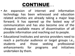 CONTINUE… 
• An expansion of internet and information 
technology has been witnessed and education 
related activities are already taking a major leap 
forward. It has opened up the fastest way of 
communication and has also become one of the 
cheapest available means of dissemination of all 
possible information and reaching out to people. 
• Educational Institutes and service providers need to 
reach a particular audience or target groups i.e., 
students and those seeking professional 
enhancements for programs and initiatives 
undertaken by them. 
19 
 