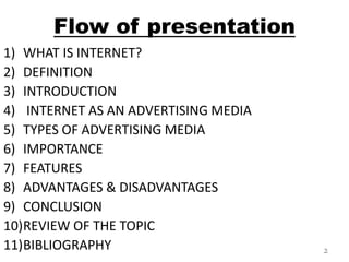 Flow of presentation 
1) WHAT IS INTERNET? 
2) DEFINITION 
3) INTRODUCTION 
4) INTERNET AS AN ADVERTISING MEDIA 
5) TYPES OF ADVERTISING MEDIA 
6) IMPORTANCE 
7) FEATURES 
8) ADVANTAGES & DISADVANTAGES 
9) CONCLUSION 
10)REVIEW OF THE TOPIC 
11)BIBLIOGRAPHY 2 
 