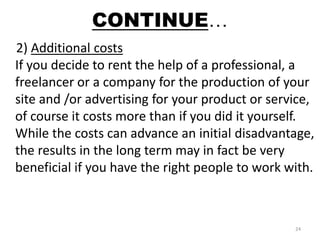 CONTINUE… 
2) Additional costs 
If you decide to rent the help of a professional, a 
freelancer or a company for the production of your 
site and /or advertising for your product or service, 
of course it costs more than if you did it yourself. 
While the costs can advance an initial disadvantage, 
the results in the long term may in fact be very 
beneficial if you have the right people to work with. 
24 
 
