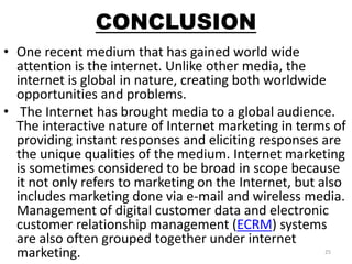 CONCLUSION 
• One recent medium that has gained world wide 
attention is the internet. Unlike other media, the 
internet is global in nature, creating both worldwide 
opportunities and problems. 
• The Internet has brought media to a global audience. 
The interactive nature of Internet marketing in terms of 
providing instant responses and eliciting responses are 
the unique qualities of the medium. Internet marketing 
is sometimes considered to be broad in scope because 
it not only refers to marketing on the Internet, but also 
includes marketing done via e-mail and wireless media. 
Management of digital customer data and electronic 
customer relationship management (ECRM) systems 
are also often grouped together under internet 
marketing. 25 
 