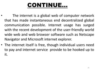 CONTINUE… 
• The internet is a global web of computer network 
that has made instantaneous end decentralized global 
communication possible. Internet usage has surged 
with the recent development of the user-friendly world 
wide web and web browser software such as Netscape 
Navigator and Microsoft internet explorer. 
• The internet itself is free, though individual users need 
to pay and internet service provide to be hooked up to 
it. 
26 
 
