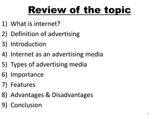 Review of the topic 
1) What is internet? 
2) Definition of advertising 
3) Introduction 
4) Internet as an advertising media 
5) Types of advertising media 
6) Importance 
7) Features 
8) Advantages & Disadvantages 
9) Conclusion 
27 
 
