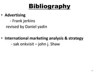 Bibliography 
• Advertising 
- Frank jerkins 
revised by Daniel yadin 
• International marketing analysis & strategy 
- sak onkvisit – john j. Shaw 
28 
 