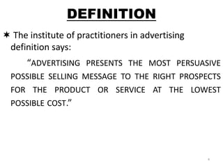 DEFINITION 
 The institute of practitioners in advertising 
definition says: 
“ADVERTISING PRESENTS THE MOST PERSUASIVE 
POSSIBLE SELLING MESSAGE TO THE RIGHT PROSPECTS 
FOR THE PRODUCT OR SERVICE AT THE LOWEST 
POSSIBLE COST.” 
4 
 
