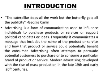 INTRODUCTION 
• “The caterpillar does all the work but the butterfly gets all 
the publicity” -George Carlin 
• Advertising is a form of communication used to influence 
individuals to purchase products or services or support 
political candidates or ideas. Frequently it communicates a 
message that includes the name of the product or service 
and how that product or service could potentially benefit 
the consumer. Advertising often attempts to persuade 
potential customers to purchase or to consume a particular 
brand of product or service. Modern advertising developed 
with the rise of mass production in the late 19th and early 
20th centuries. 5 
 