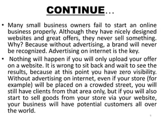 CONTINUE… 
• Many small business owners fail to start an online 
business properly. Although they have nicely designed 
websites and great offers, they never sell something. 
Why? Because without advertising, a brand will never 
be recognized. Advertising on internet is the key. 
• Nothing will happen if you will only upload your offer 
on a website. It is wrong to sit back and wait to see the 
results, because at this point you have zero visibility. 
Without advertising on internet, even if your store (for 
example) will be placed on a crowded street, you will 
still have clients from that area only, but if you will also 
start to sell goods from your store via your website, 
your business will have potential customers all over 
the world. 
6 
 