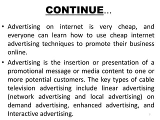 CONTINUE... 
• Advertising on internet is very cheap, and 
everyone can learn how to use cheap internet 
advertising techniques to promote their business 
online. 
• Advertising is the insertion or presentation of a 
promotional message or media content to one or 
more potential customers. The key types of cable 
television advertising include linear advertising 
(network advertising and local advertising) on 
demand advertising, enhanced advertising, and 
Interactive advertising. 7 
 