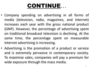 CONTINUE… 
• Company spending on advertising in all forms of 
media (television, radio, magazines, and Internet) 
increases each year with the gross national product 
(GNP). However, the percentage of advertising spent 
on traditional broadcast television is declining. At the 
same time, the percentage spent on measurable 
Internet advertising is increasing. 
• Advertising is the promotion of a product or service 
and is extremely pervasive in contemporary society. 
To maximize sales, companies will pay a premium for 
wide exposure through the mass media. 
8 
 