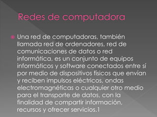  Una red de computadoras, también
llamada red de ordenadores, red de
comunicaciones de datos o red
informática, es un conjunto de equipos
informáticos y software conectados entre sí
por medio de dispositivos físicos que envían
y reciben impulsos eléctricos, ondas
electromagnéticas o cualquier otro medio
para el transporte de datos, con la
finalidad de compartir información,
recursos y ofrecer servicios.1
 