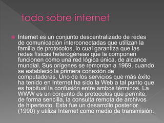  Internet es un conjunto descentralizado de redes
de comunicación interconectadas que utilizan la
familia de protocolos, lo cual garantiza que las
redes físicas heterogéneas que la componen
funcionen como una red lógica única, de alcance
mundial. Sus orígenes se remontan a 1969, cuando
se estableció la primera conexión de
computadoras, Uno de los servicios que más éxito
ha tenido en Internet ha sido la Web a tal punto que
es habitual la confusión entre ambos términos. La
WWW es un conjunto de protocolos que permite,
de forma sencilla, la consulta remota de archivos
de hipertexto. Esta fue un desarrollo posterior
(1990) y utiliza Internet como medio de transmisión.
 